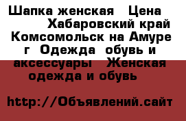 Шапка женская › Цена ­ 2 500 - Хабаровский край, Комсомольск-на-Амуре г. Одежда, обувь и аксессуары » Женская одежда и обувь   